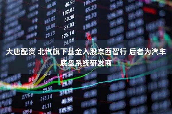 大唐配资 北汽旗下基金入股京西智行 后者为汽车底盘系统研发商