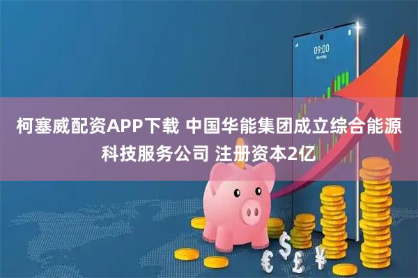 柯塞威配资APP下载 中国华能集团成立综合能源科技服务公司 注册资本2亿