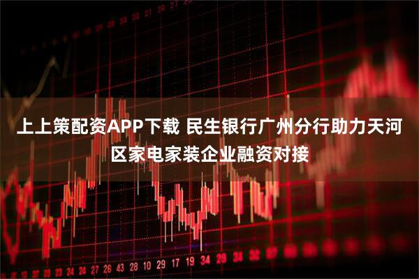 上上策配资APP下载 民生银行广州分行助力天河区家电家装企业融资对接