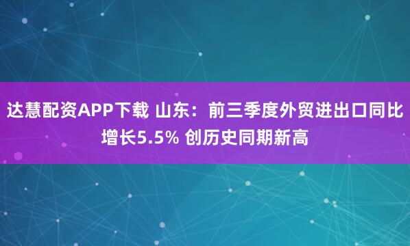 达慧配资APP下载 山东:前三季度外贸进出口同比增长5.5% 创历史同期新高