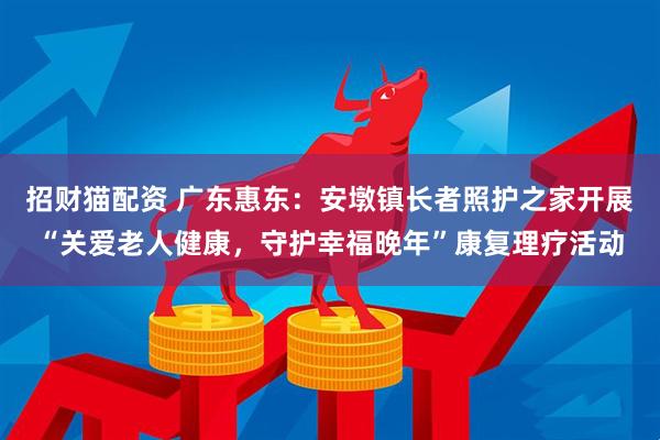 招财猫配资 广东惠东:安墩镇长者照护之家开展“关爱老人健康,守护幸福晚年”康复理疗活动