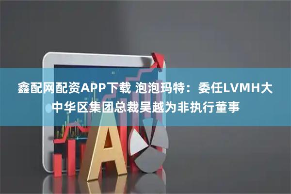 鑫配网配资APP下载 泡泡玛特：委任LVMH大中华区集团总裁吴越为非执行董事