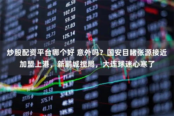 炒股配资平台哪个好 意外吗?国安目睹张源接近加盟上港,新鹏城搅局,大连球迷心寒了