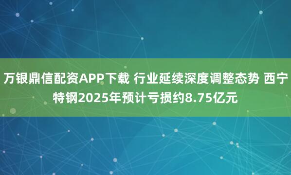 万银鼎信配资APP下载 行业延续深度调整态势 西宁特钢2025年预计亏损约8.75亿元