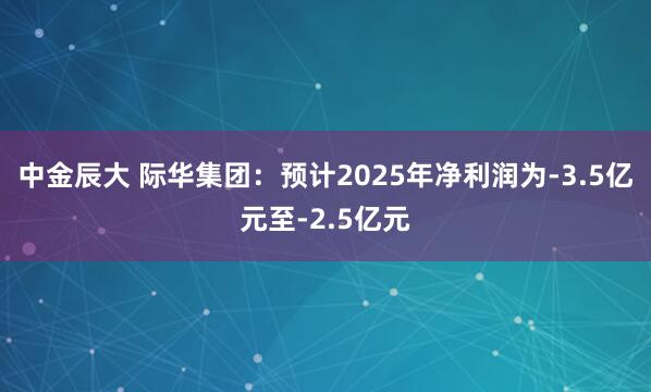 中金辰大 际华集团：预计2025年净利润为-3.5亿元至-2.5亿元