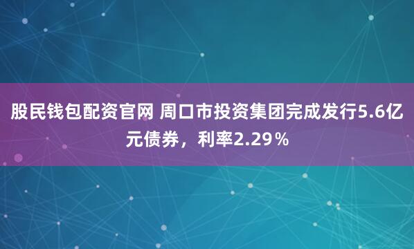 股民钱包配资官网 周口市投资集团完成发行5.6亿元债券，利率2.29％