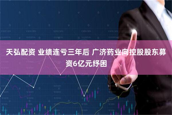 天弘配资 业绩连亏三年后 广济药业向控股股东募资6亿元纾困