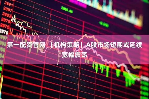 第一配资官网 【机构策略】A股市场短期或延续宽幅震荡