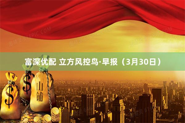 富深优配 立方风控鸟·早报（3月30日）