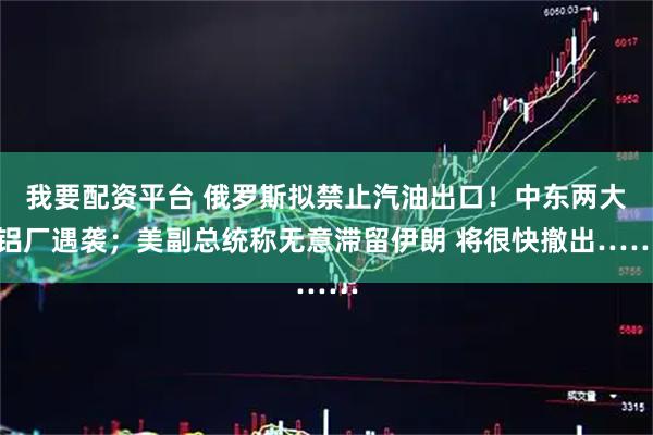 我要配资平台 俄罗斯拟禁止汽油出口！中东两大铝厂遇袭；美副总统称无意滞留伊朗 将很快撤出……