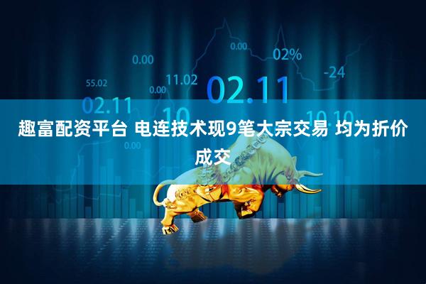 趣富配资平台 电连技术现9笔大宗交易 均为折价成交