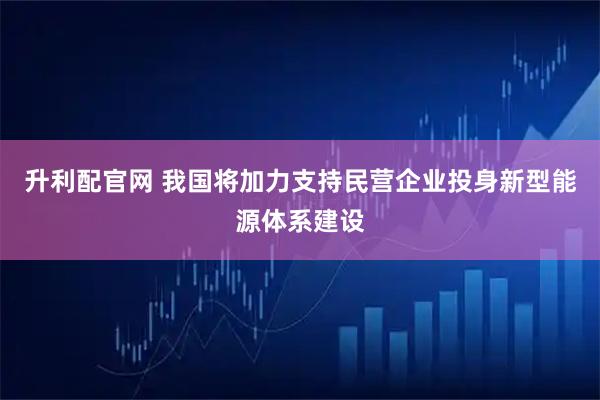 升利配官网 我国将加力支持民营企业投身新型能源体系建设