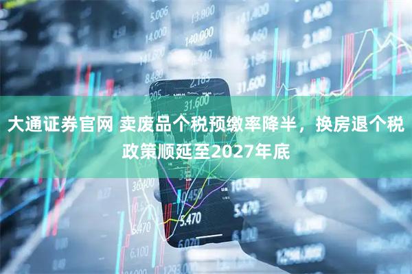 大通证券官网 卖废品个税预缴率降半，换房退个税政策顺延至2027年底