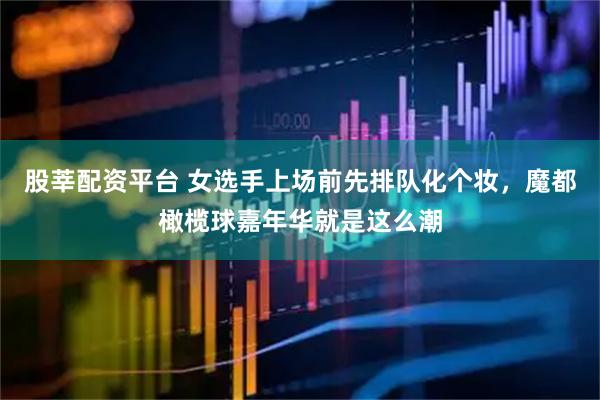 股莘配资平台 女选手上场前先排队化个妆,魔都橄榄球嘉年华就是这么潮