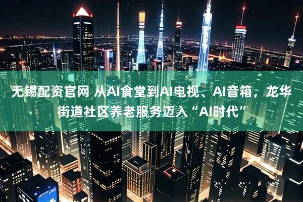无锡配资官网 从AI食堂到AI电视、AI音箱，龙华街道社区养老服务迈入“AI时代”